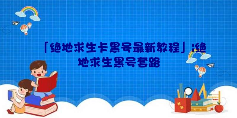 「绝地求生卡黑号最新教程」|绝地求生黑号套路